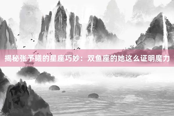 揭秘张予曦的星座巧妙：双鱼座的她这么证明魔力
